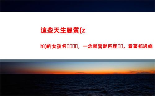 這些天生麗質(zhì)的女孩名，一念就驚艷四座，看著都過癮(天生麗質(zhì)的生肖女)